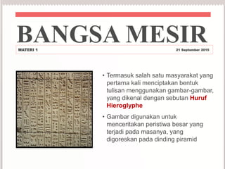 • Termasuk salah satu masyarakat yang
pertama kali menciptakan bentuk
tulisan menggunakan gambar-gambar,
yang dikenal dengan sebutan Huruf
Hieroglyphe
• Gambar digunakan untuk
menceritakan peristiwa besar yang
terjadi pada masanya, yang
digoreskan pada dinding piramid
BANGSA MESIRMATERI 1 21 September 2015
 