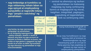 Office of
the
ombuds
man
Civil
service
commis
sion
Commiss
ion on
audit
Sandiga
ng-
bayan
• nag-iimbestiga at kumikilos sa
mga reklamong inihain laban sa
mga opisyal at empleyadong
pampubliko at nagisislbi bilang
• mga “people’s watchdog” ng
pamahalaan.
• sentral na ahensiya ng tauhan
ng pamahalaan na inatasang
magtatag ng isang serbisyong
karera at magtaguyod ng moral,
kaigihan, integridad, pagtugon,
pagsulong at kagandahang
loob sa serbisyong sibil.
• Isang hukumang anti-graft sa
Pilipinas
• Ito ay may hurisdiksiyon sa mga
kasong sibil at kriminal na
kinasasangkutan ng mga
kasanayang graft at corrupt at
ibang gayong mga paglabag na
ginawa ng mga opiser at
empleyadong pampubliko.
• ang bantay ng mga operasyong
pangsalapi ng pamahalaan.
• Ito ay binigyang kapangyarihan
upang siyasatin, tasahin o iaudit at
bayaran ang lahat ng mga account na
nauukol sa kinita o nalikom na buwis, mga
resibo at mga gastos o paggamit ng mga
pondo at ari-arian sa ilalim ng kustodiya
ng mga ahensiya ng pamahalaan at mga
instrumentalidad.
 