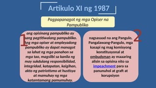 Artikulo XI ng 1987
ang opisinang pampubliko ay
isang pagtitiwalang pampubliko.
Ang mga opiser at empleyadong
pampubliko ay dapat managot
sa lahat ng mga panahon sa
mga tao, magsilbi sa kanila ng
may sukdulang responsibilidad,
integridad, katapatan, kaigihan,
akto ng patriotismo at hustisya
at mamuhay ng mga
katamtamang pamumuhay.
1 nagsasaad na ang Pangulo,
Pangalawang-Pangulo, mga
kasapi ng mag komisyong
konstitusyonal at
ombudsman ay maaaring
alisin sa opisina nito sa
impeachment para sa
panunuhol at graft at
korupsiyon.
2
Pagpapanagot ng mga Opiser na
Pampubliko
 