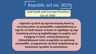 Republic act no. 3019
nagtatala ng lahat ng mga kasanayang tiwali ng
anumang opiser na pampubliko, nagdedeklarang sa
mga ito na hindi naayon sa batas at nagbibigay ng mga
kaukulang parusa ng pagkabilanggo (sa pagitan ng 6
hanggang 15 taon), walang katapusang
diskwalipikasyon mula sa pagtakbo sa opisinang
pampubliko, at pagsamsam ng hindi maipaliwanag ng
kayamanan ng pabor sa pamahalaan.
Anti-Graft and Corrupt Practices
Act of 1960
 