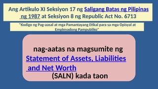 Ang Artikulo XI Seksiyon 17 ng Saligang Batas ng Pilipinas
ng 1987 at Seksiyon 8 ng Republic Act No. 6713
"Kodigo ng Pag-aasal at mga Pamantayang Etikal para sa mga Opisyal at
Empleyadong Pampubliko"
nag-aatas na magsumite ng
Statement of Assets, Liabilities
and Net Worth
(SALN) kada taon
 