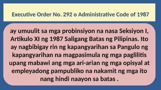 Executive Order No. 292 o Administrative Code of 1987
ay umuulit sa mga probinsiyon na nasa Seksiyon I,
Artikulo XI ng 1987 Saligang Batas ng Pilipinas. Ito
ay nagbibigay rin ng kapangyarihan sa Pangulo ng
kapangyarihan na magpasimula ng mga paglilitis
upang mabawi ang mga ari-arian ng mga opisyal at
empleyadong pampubliko na nakamit ng mga ito
nang hindi naayon sa batas .
 