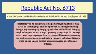 Republic Act No. 6713
Code of Conduct and Ethical Standards for Public Officials and Employees of 1989
nagtataguyod ng isang mataas na pamantayan ng etika at nag-
aatas sa lahat ng mga tauhan ng pamahalaan na gumawa ng
isang tumpak na mga pahayag ng ari-arian at liabilidad, ibunyag
ang kanilang net worth at mga ugnayang pang salapi. Ito ay nag-
aatas rin sa mga bagong opisyal na pampubliko na magbawas ng
pag-aari ng anumang mga pribadong negosyo sa loob ng 30 araw
mula sa pag-upo sa opisina upang maiwasan ang alitan ng
interes.
 