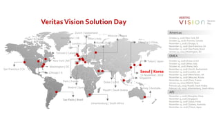 VeritasVision Solution Day
Americas
October 9, 2018 | New York, NY
October 24, 2018 | Toronto, Canada
November 7, 2018 | Chicago, IL
November 15, 2018 | San Francisco, CA
November 27, 2018 | Sao Paolo, Brazil
January 31, 2019 | Washington, DC
EMEA
October 15, 2018 | Dubai, U.A.E.
October 23, 2018 | Milan, Italy
October 26, 2018 | Rome, Italy
November 13, 2018 | Zurich, Switzerland
November 13, 2018 | London, UK
November 15, 2018 | Manchester, UK
November 15, 2018 | Moscow, Russia
November 20, 2018 | Paris, France
January 24, 2019 | Madrid, Spain
February 26, 2019 | Riyadh, Saudi Arabia
February 28, 2019 | Johannesburg, South Africa
APJ
November 1, 2018 | Shanghai, China
November 9, 2018 | Singapore
November 15, 2018 | Seoul, Korea
November 15, 2018 | Sydney, Australia
November 20, 2018 | Tokyo, Japan
Shanghai | China
New York | NY
Toronto | Canada
Chicago | IL
San Francisco | CA
Sao Paolo | Brazil
Washington | DC
Dubai | U.A.E.
Milan | Italy
Rome | Italy
Zurich | Switzerland
London | UK
Manchester | UK
Moscow | Russia
Paris | France
Madrid | Spain
Riyadh | Saudi Arabia
Johannesburg | South Africa
Singapore
Seoul | Korea
15 November, 2018
Sydney | Australia
Tokyo | Japan
 