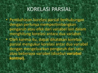 KORELASI PARSIAL
• Pembahasan korelasi parsial berhubungan
  dengan perlunya mempertimbangkan
  pengaruh atau efek dari variabel lain dalam
  menghitung korelasi antara dua variabel.
• Oleh karena itu, dapat dikatakan korelasi
  parsial mengukur korelasi antar dua variabel
  dengan mengeluarkan pengaruh dari satu
  atau beberapa variabel (disebut variabel
  kontrol).
 