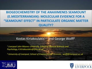 BIOGEOCHEMISTRY OF THE ANAXIMENES SEAMOUNT
   (E.MEDITERRANEAN): MOLECULAR EVIDENCE FOR A
“SEAMOUNT EFFECT” IN PARTICULATE ORGANIC MATTER
                    QUALITY?


             Kostas Kiriakoulakis1,2 and George Wolff2
 1Liverpool John Moores University, School of Natural Sciences and
 Psychology, K.Kiriakoulakis@ljmu.ac.uk
 2   University of Liverpool, School of Environmental Sciences,, wolff@liverpool.ac.uk
 
