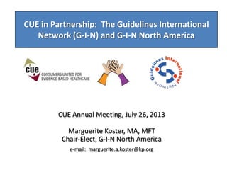 CUE in Partnership: The Guidelines International
Network (G-I-N) and G-I-N North America
CUE Annual Meeting, July 26, 2013
Marguerite Koster, MA, MFT
Chair-Elect, G-I-N North America
e-mail: marguerite.a.koster@kp.org
 