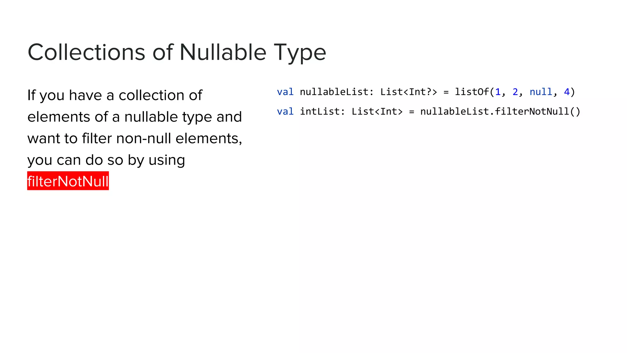 Collections of Nullable Type If you have a collection of elements of a nullable type and want to filter non-null elements, you can do so by using filterNotNull val nullableList: List<Int?> = listOf(1, 2, null, 4) val intList: List<Int> = nullableList.filterNotNull() 