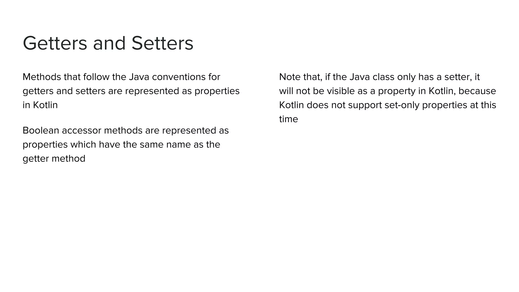 Getters and Setters Methods that follow the Java conventions for getters and setters are represented as properties in Kotlin Boolean accessor methods are represented as properties which have the same name as the getter method Note that, if the Java class only has a setter, it will not be visible as a property in Kotlin, because Kotlin does not support set-only properties at this time 