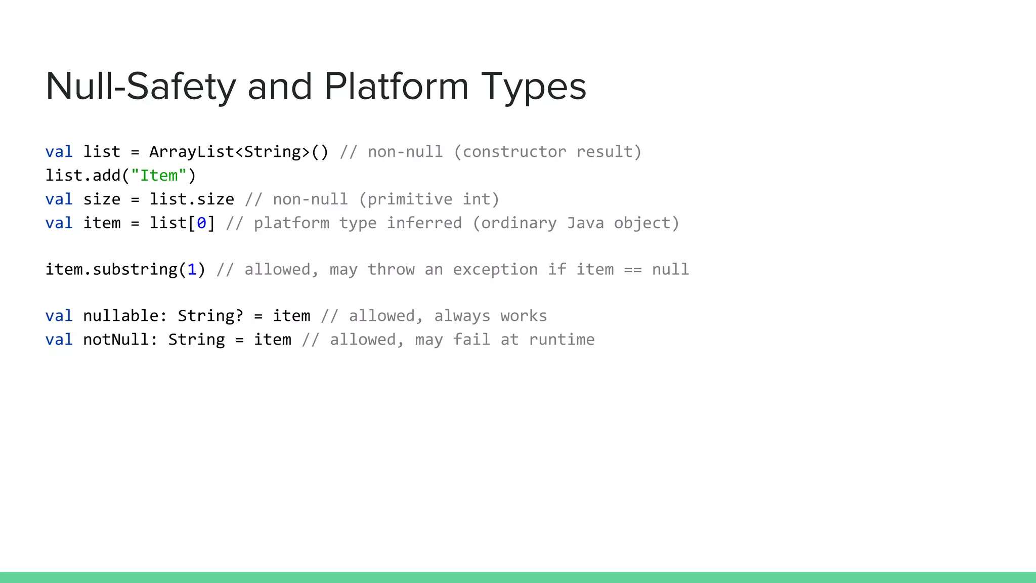 Null-Safety and Platform Types val list = ArrayList<String>() // non-null (constructor result) list.add("Item") val size = list.size // non-null (primitive int) val item = list[0] // platform type inferred (ordinary Java object) item.substring(1) // allowed, may throw an exception if item == null val nullable: String? = item // allowed, always works val notNull: String = item // allowed, may fail at runtime 