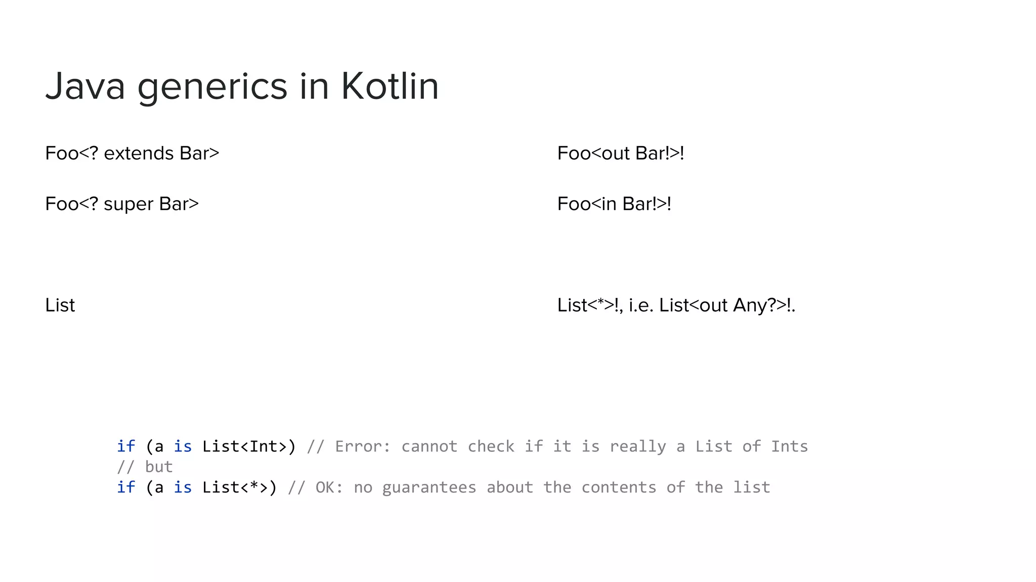 Java generics in Kotlin Foo<? extends Bar> Foo<? super Bar> List Foo<out Bar!>! Foo<in Bar!>! List<*>!, i.e. List<out Any?>!. if (a is List<Int>) // Error: cannot check if it is really a List of Ints // but if (a is List<*>) // OK: no guarantees about the contents of the list 