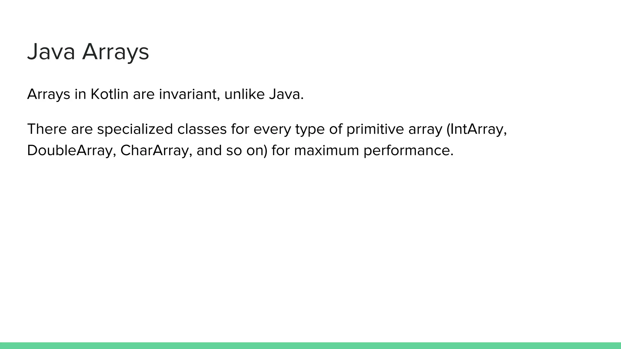 Java Arrays Arrays in Kotlin are invariant, unlike Java. There are specialized classes for every type of primitive array (IntArray, DoubleArray, CharArray, and so on) for maximum performance. 