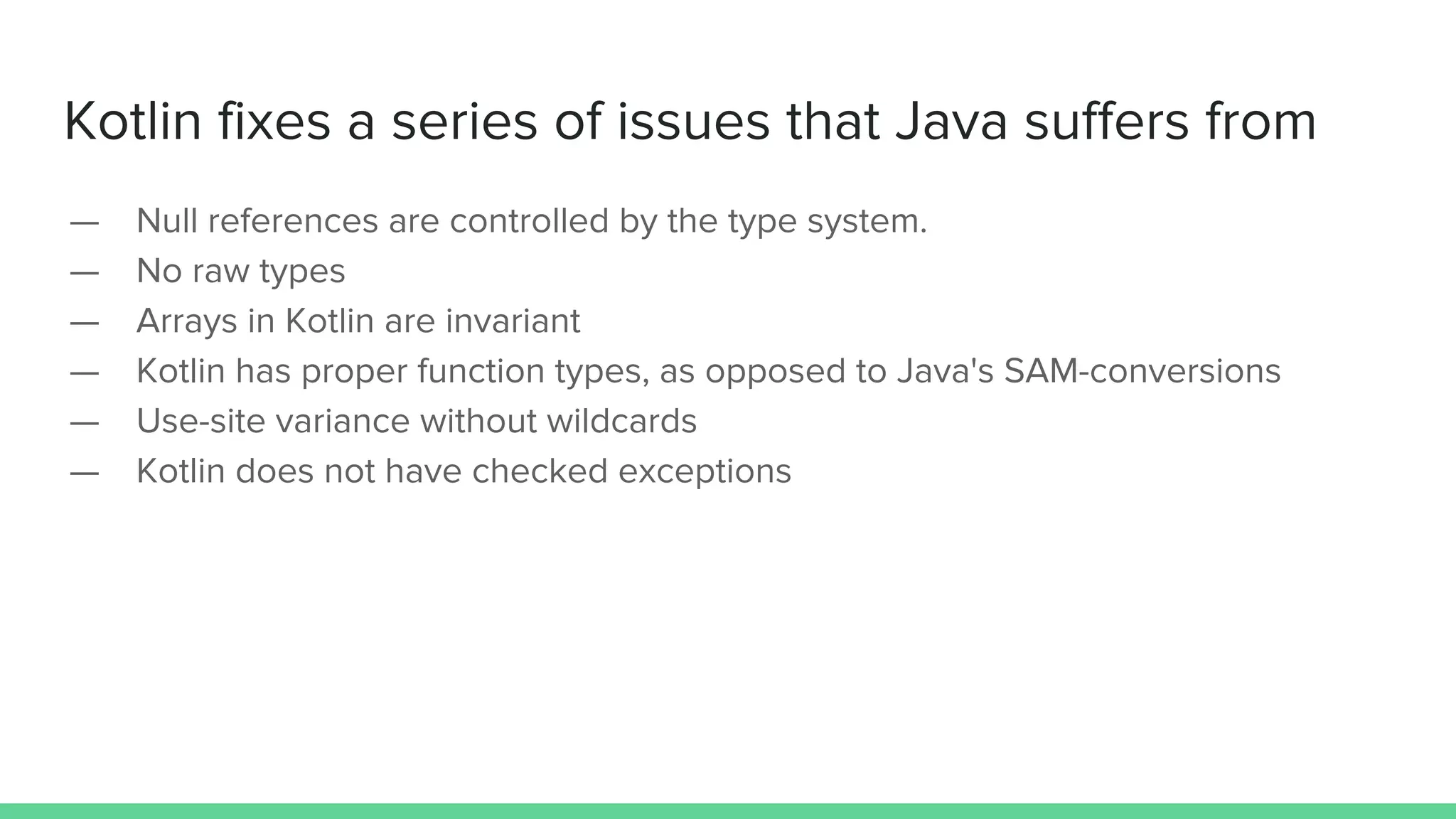 Kotlin fixes a series of issues that Java suffers from — Null references are controlled by the type system. — No raw types — Arrays in Kotlin are invariant — Kotlin has proper function types, as opposed to Java's SAM-conversions — Use-site variance without wildcards — Kotlin does not have checked exceptions 