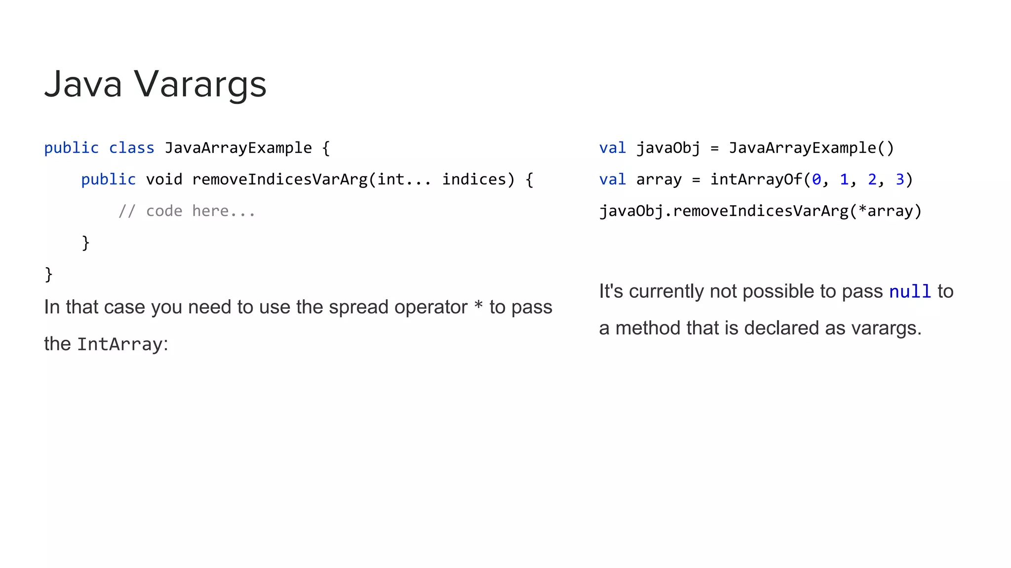 Java Varargs public class JavaArrayExample { public void removeIndicesVarArg(int... indices) { // code here... } } In that case you need to use the spread operator * to pass the IntArray: val javaObj = JavaArrayExample() val array = intArrayOf(0, 1, 2, 3) javaObj.removeIndicesVarArg(*array) It's currently not possible to pass null to a method that is declared as varargs. 