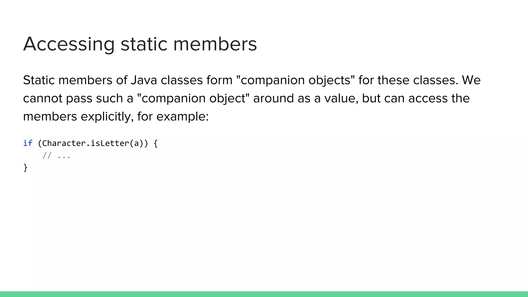 Accessing static members Static members of Java classes form "companion objects" for these classes. We cannot pass such a "companion object" around as a value, but can access the members explicitly, for example: if (Character.isLetter(a)) { // ... } 