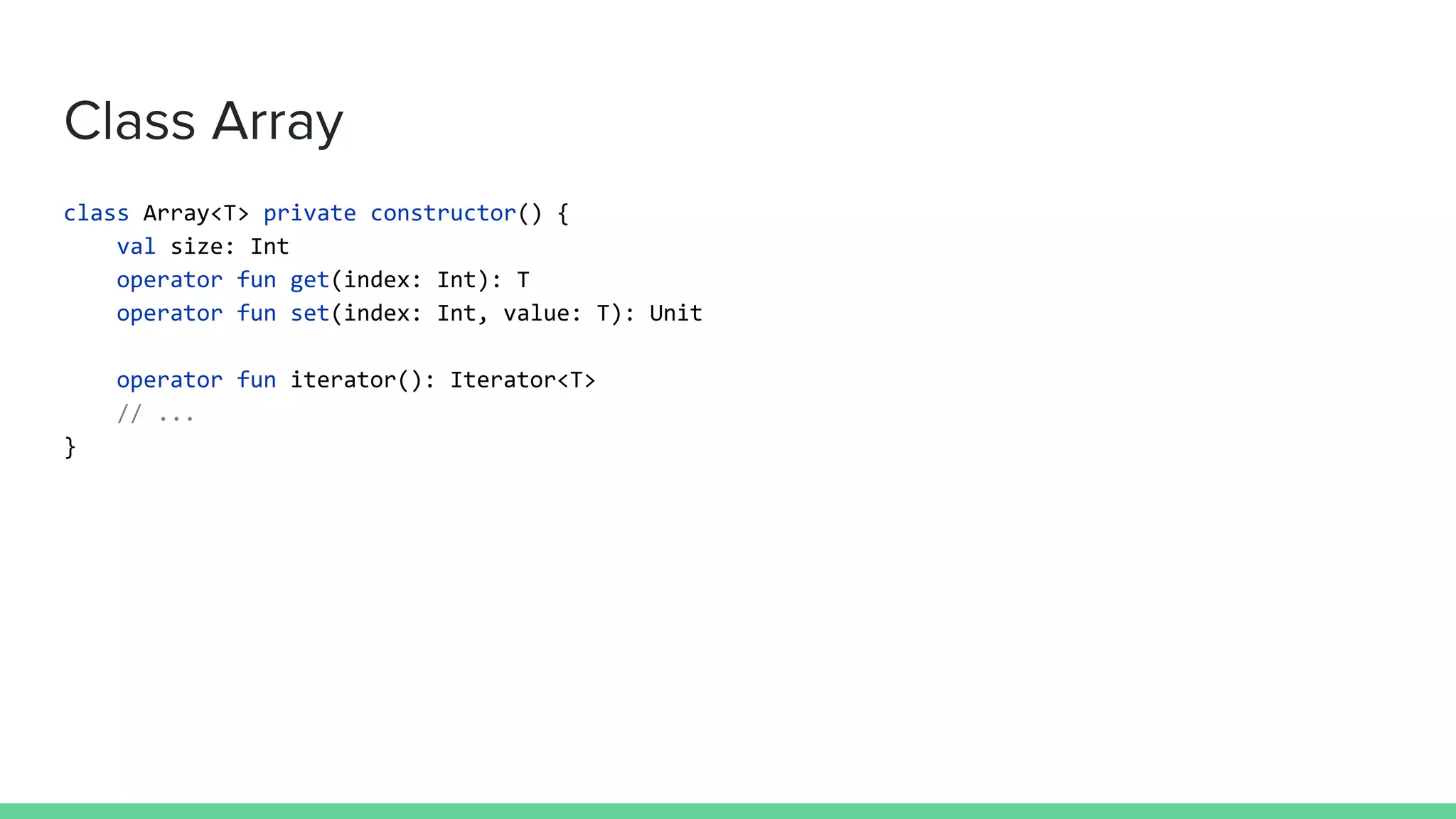 Class Array class Array<T> private constructor() { val size: Int operator fun get(index: Int): T operator fun set(index: Int, value: T): Unit operator fun iterator(): Iterator<T> // ... } 