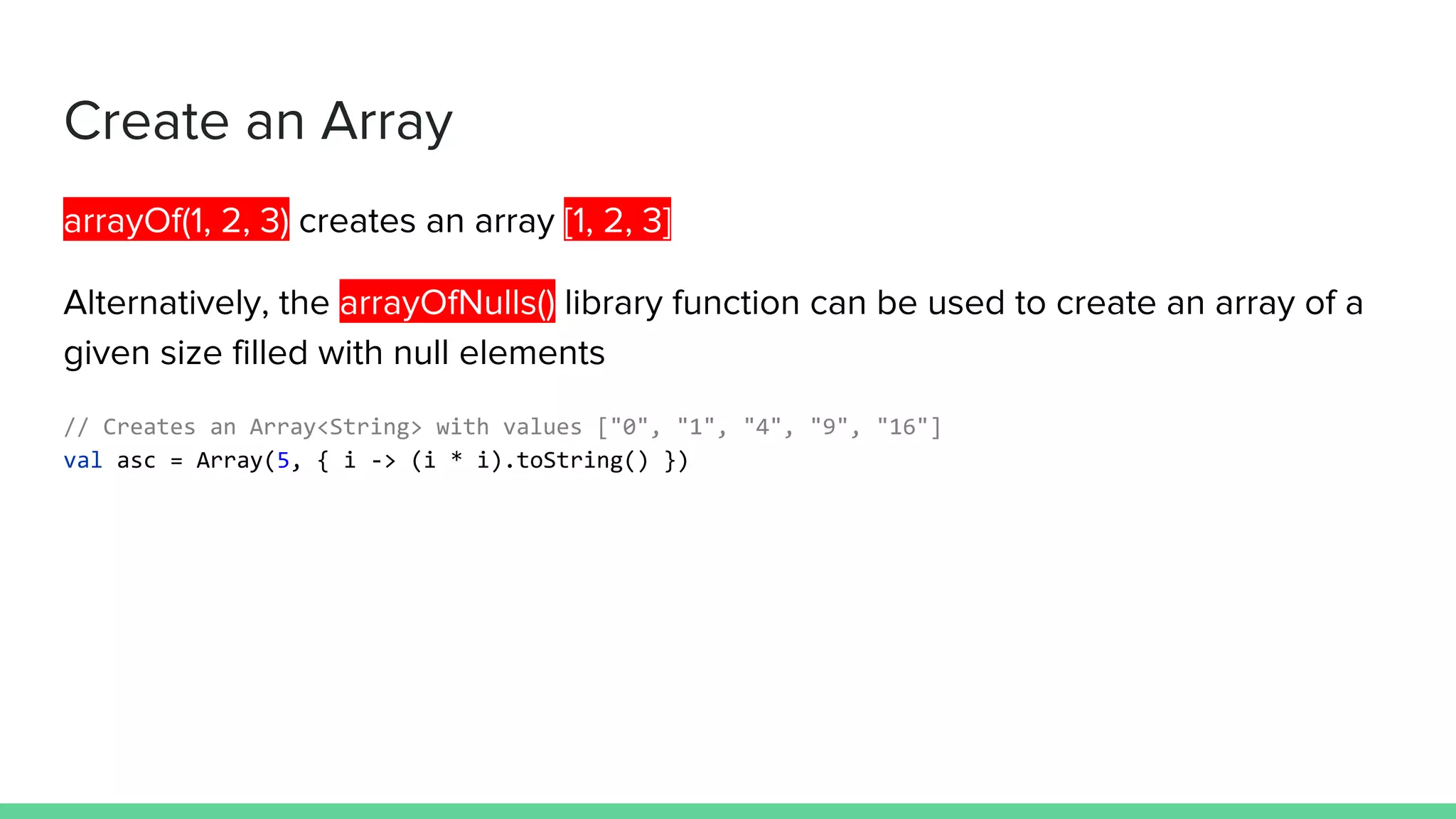 Create an Array arrayOf(1, 2, 3) creates an array [1, 2, 3] Alternatively, the arrayOfNulls() library function can be used to create an array of a given size filled with null elements // Creates an Array<String> with values ["0", "1", "4", "9", "16"] val asc = Array(5, { i -> (i * i).toString() }) 
