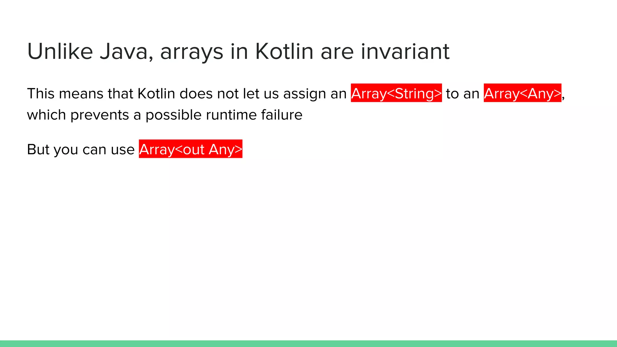 Unlike Java, arrays in Kotlin are invariant This means that Kotlin does not let us assign an Array<String> to an Array<Any>, which prevents a possible runtime failure But you can use Array<out Any> 