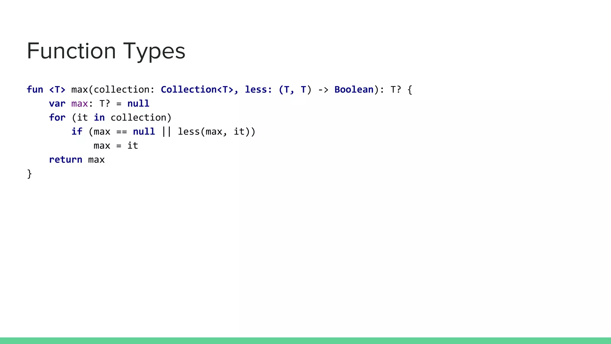 Function Types fun <T> max(collection: Collection<T>, less: (T, T) -> Boolean): T? { var max: T? = null for (it in collection) if (max == null || less(max, it)) max = it return max } 