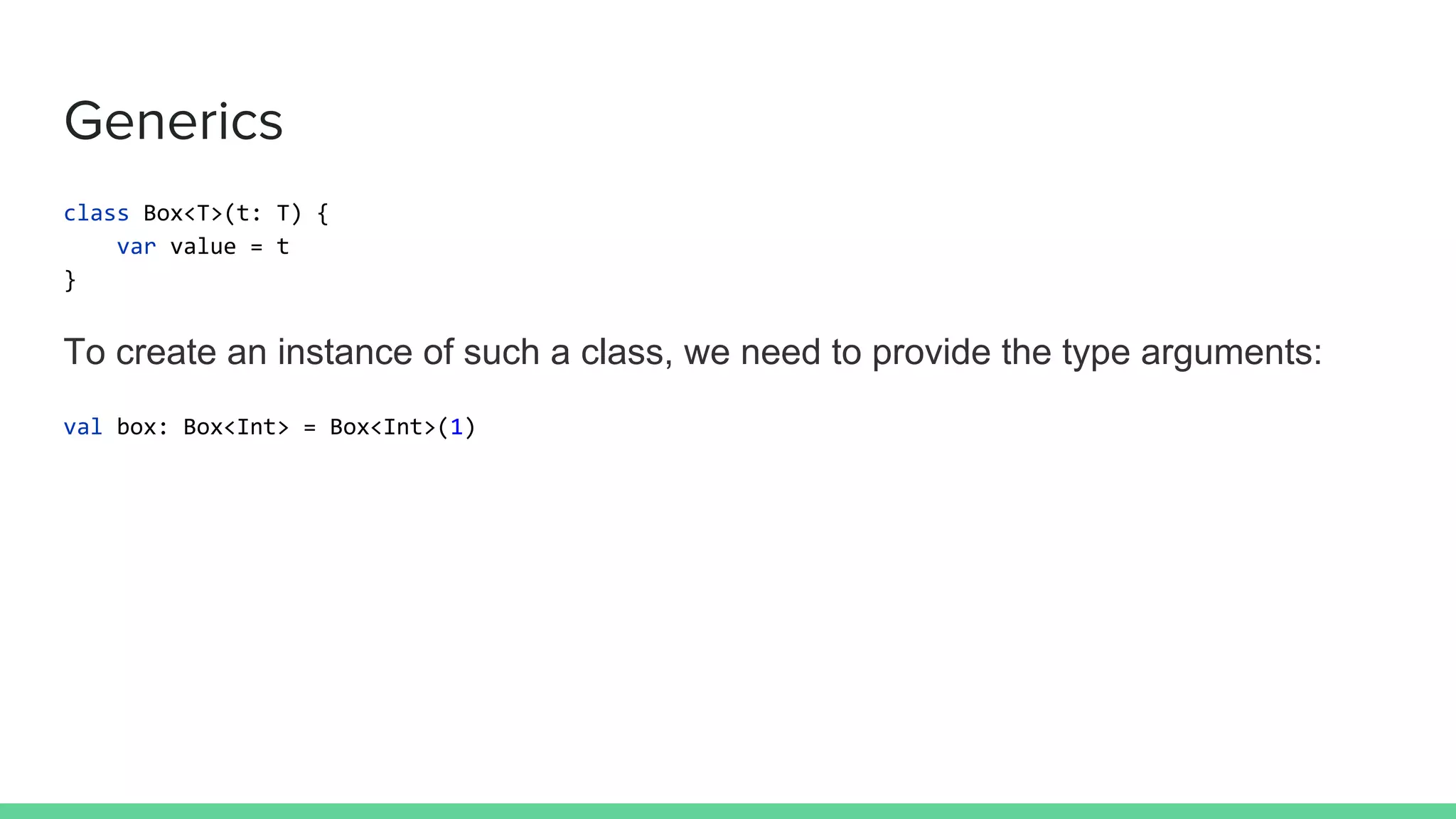 Generics class Box<T>(t: T) { var value = t } To create an instance of such a class, we need to provide the type arguments: val box: Box<Int> = Box<Int>(1) 