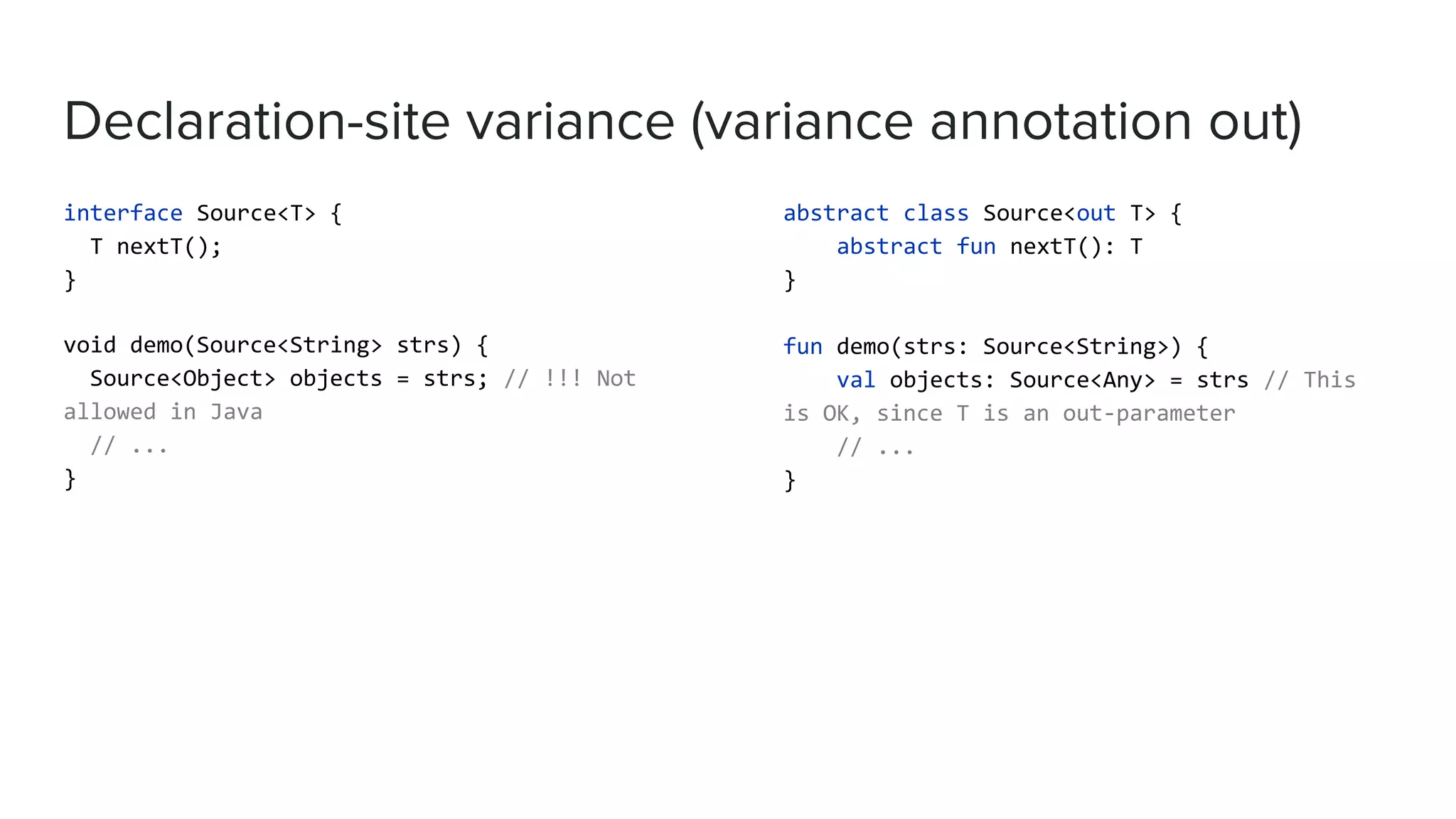Declaration-site variance (variance annotation out) interface Source<T> { T nextT(); } void demo(Source<String> strs) { Source<Object> objects = strs; // !!! Not allowed in Java // ... } abstract class Source<out T> { abstract fun nextT(): T } fun demo(strs: Source<String>) { val objects: Source<Any> = strs // This is OK, since T is an out-parameter // ... } 