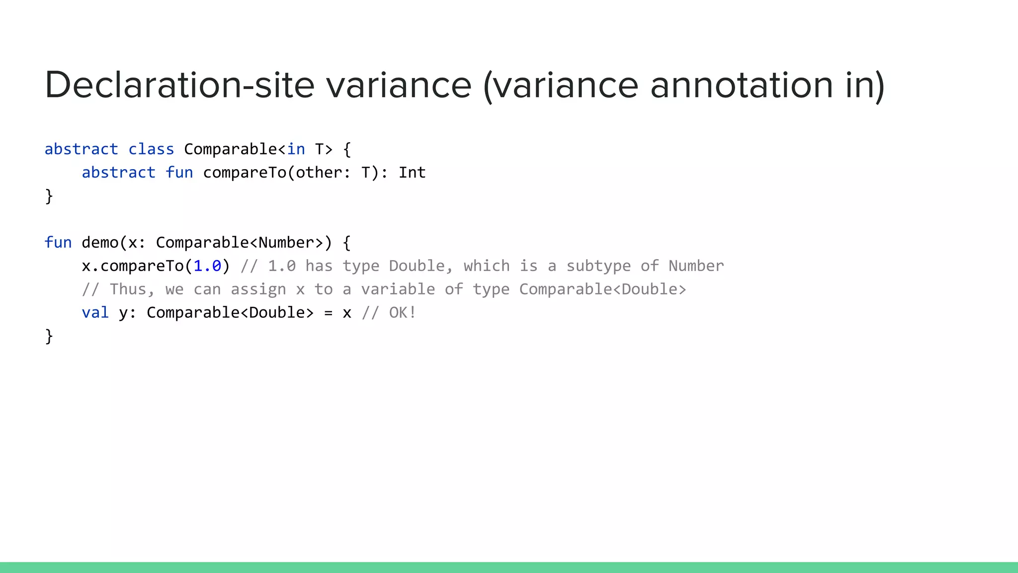 Declaration-site variance (variance annotation in) abstract class Comparable<in T> { abstract fun compareTo(other: T): Int } fun demo(x: Comparable<Number>) { x.compareTo(1.0) // 1.0 has type Double, which is a subtype of Number // Thus, we can assign x to a variable of type Comparable<Double> val y: Comparable<Double> = x // OK! } 