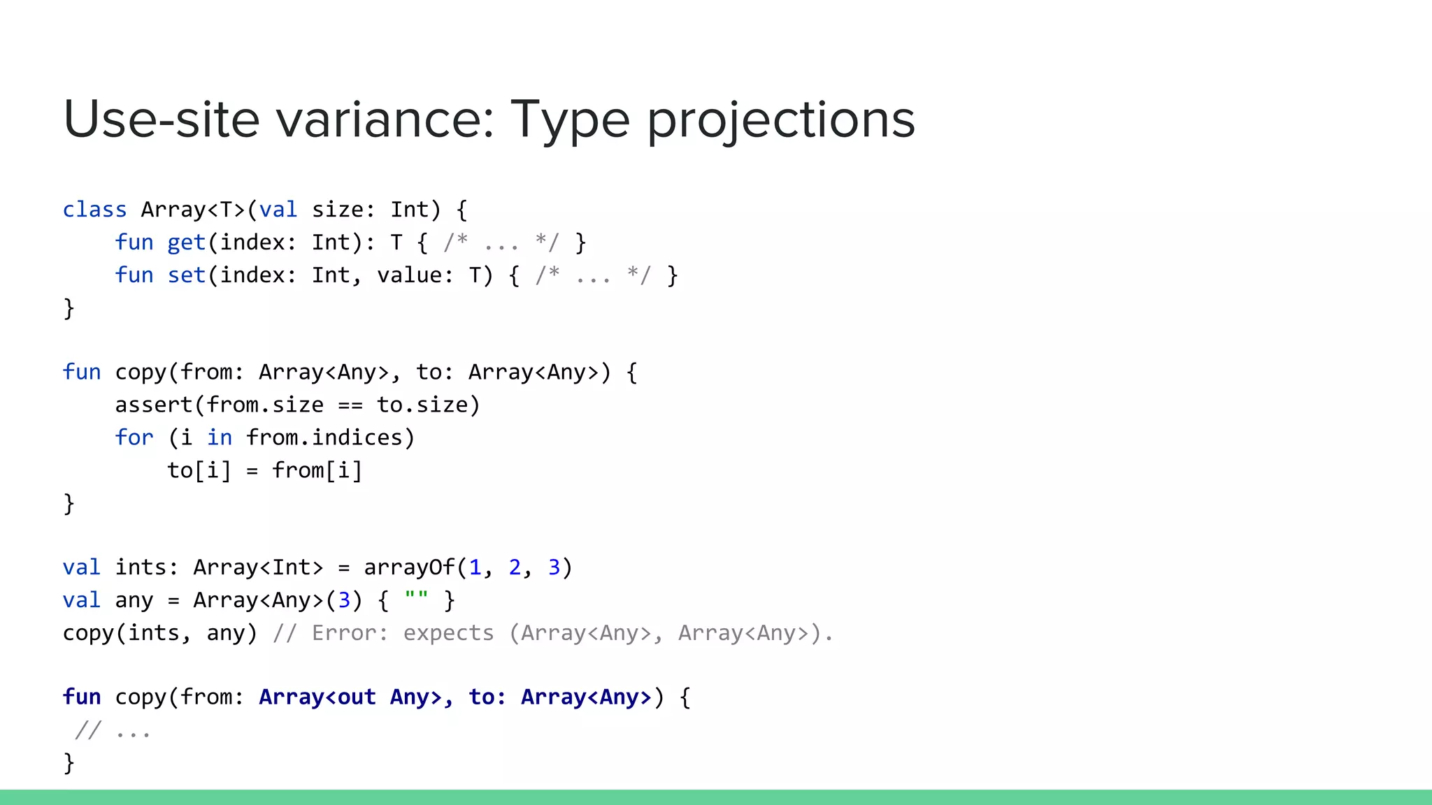 Use-site variance: Type projections class Array<T>(val size: Int) { fun get(index: Int): T { /* ... */ } fun set(index: Int, value: T) { /* ... */ } } fun copy(from: Array<Any>, to: Array<Any>) { assert(from.size == to.size) for (i in from.indices) to[i] = from[i] } val ints: Array<Int> = arrayOf(1, 2, 3) val any = Array<Any>(3) { "" } copy(ints, any) // Error: expects (Array<Any>, Array<Any>). fun copy(from: Array<out Any>, to: Array<Any>) { // ... } 