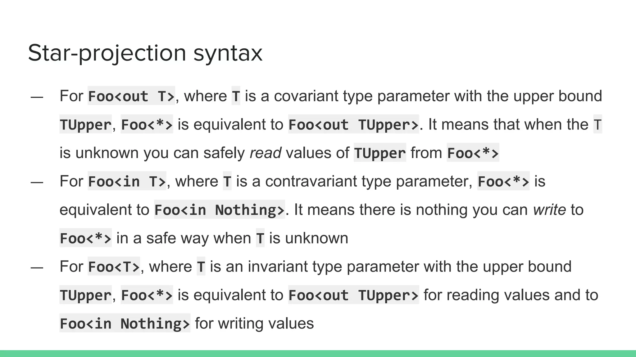 Star-projection syntax — For Foo<out T>, where T is a covariant type parameter with the upper bound TUpper, Foo<*> is equivalent to Foo<out TUpper>. It means that when the T is unknown you can safely read values of TUpper from Foo<*> — For Foo<in T>, where T is a contravariant type parameter, Foo<*> is equivalent to Foo<in Nothing>. It means there is nothing you can write to Foo<*> in a safe way when T is unknown — For Foo<T>, where T is an invariant type parameter with the upper bound TUpper, Foo<*> is equivalent to Foo<out TUpper> for reading values and to Foo<in Nothing> for writing values 