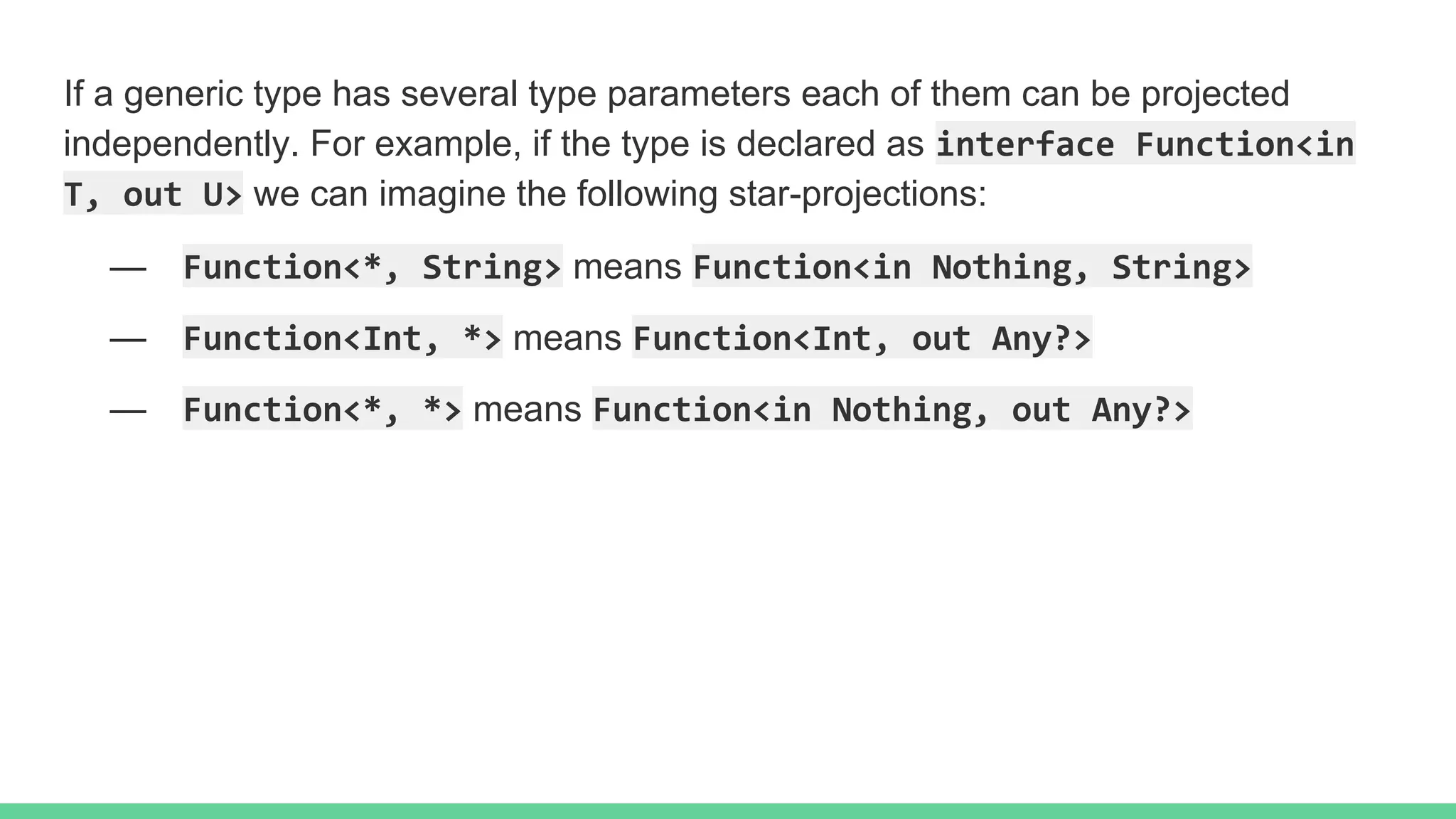 If a generic type has several type parameters each of them can be projected independently. For example, if the type is declared as interface Function<in T, out U> we can imagine the following star-projections: — Function<*, String> means Function<in Nothing, String> — Function<Int, *> means Function<Int, out Any?> — Function<*, *> means Function<in Nothing, out Any?> 