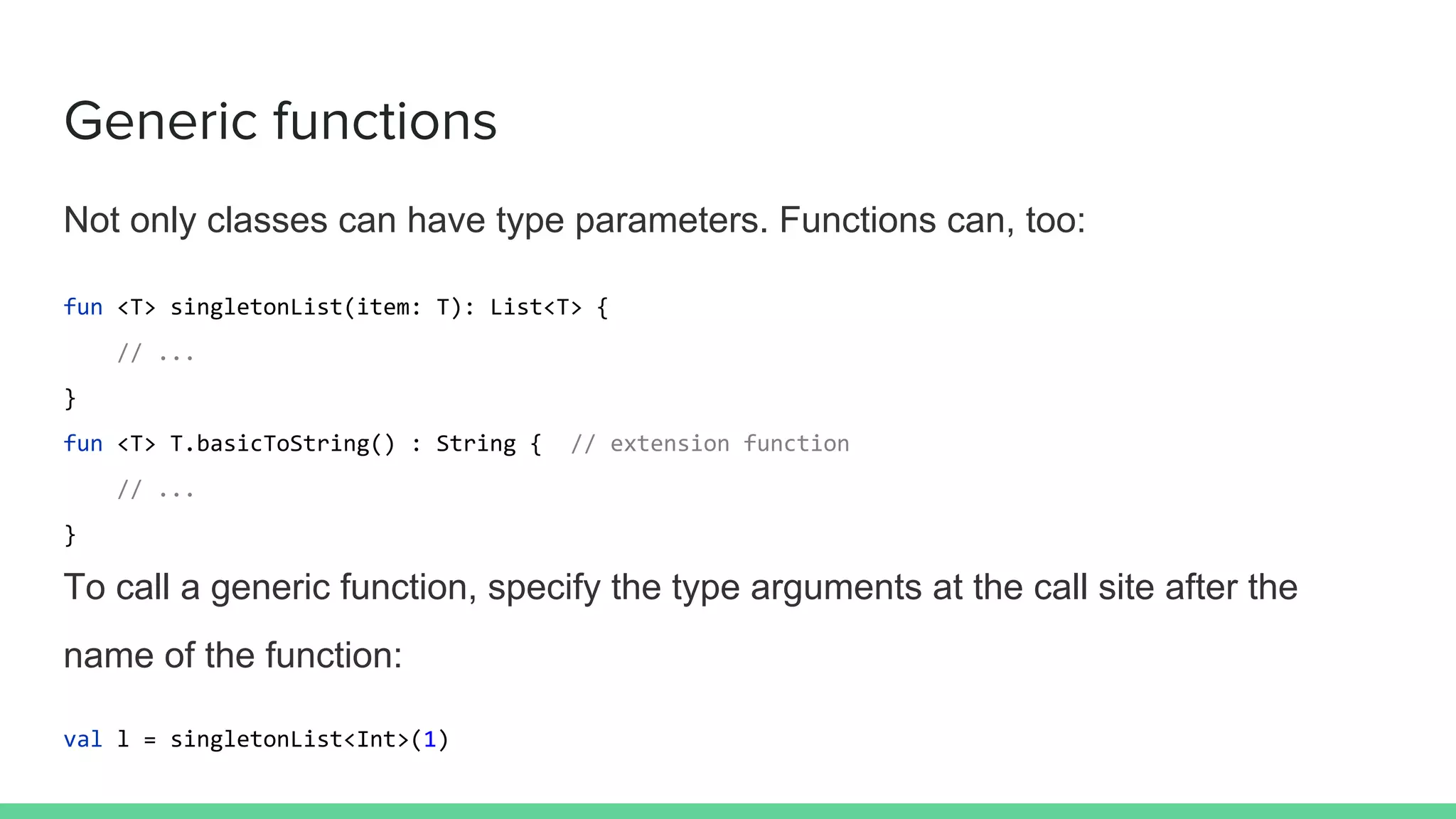 Generic functions Not only classes can have type parameters. Functions can, too: fun <T> singletonList(item: T): List<T> { // ... } fun <T> T.basicToString() : String { // extension function // ... } To call a generic function, specify the type arguments at the call site after the name of the function: val l = singletonList<Int>(1) 