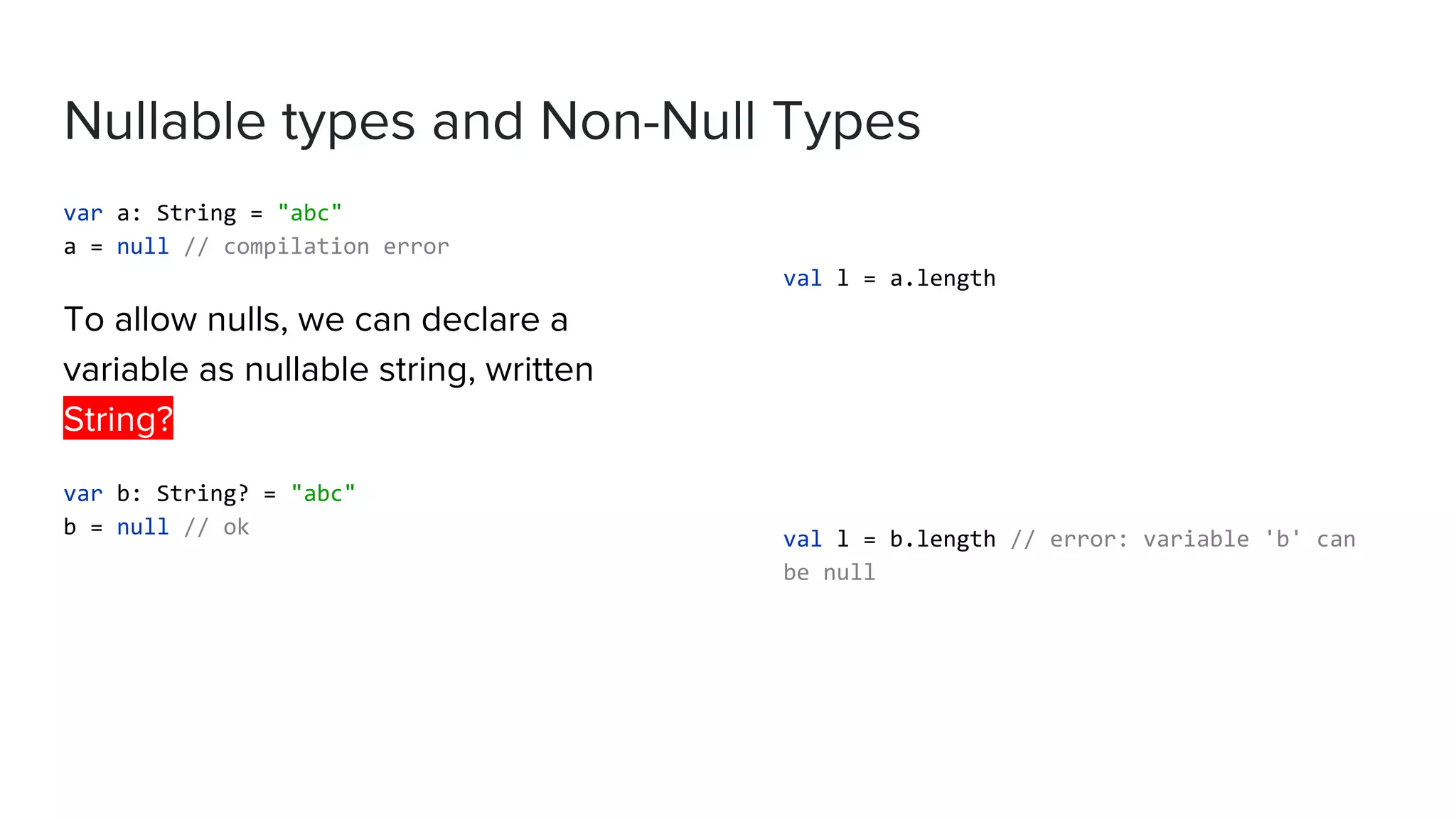 Nullable types and Non-Null Types var a: String = "abc" a = null // compilation error To allow nulls, we can declare a variable as nullable string, written String? var b: String? = "abc" b = null // ok val l = a.length val l = b.length // error: variable 'b' can be null 