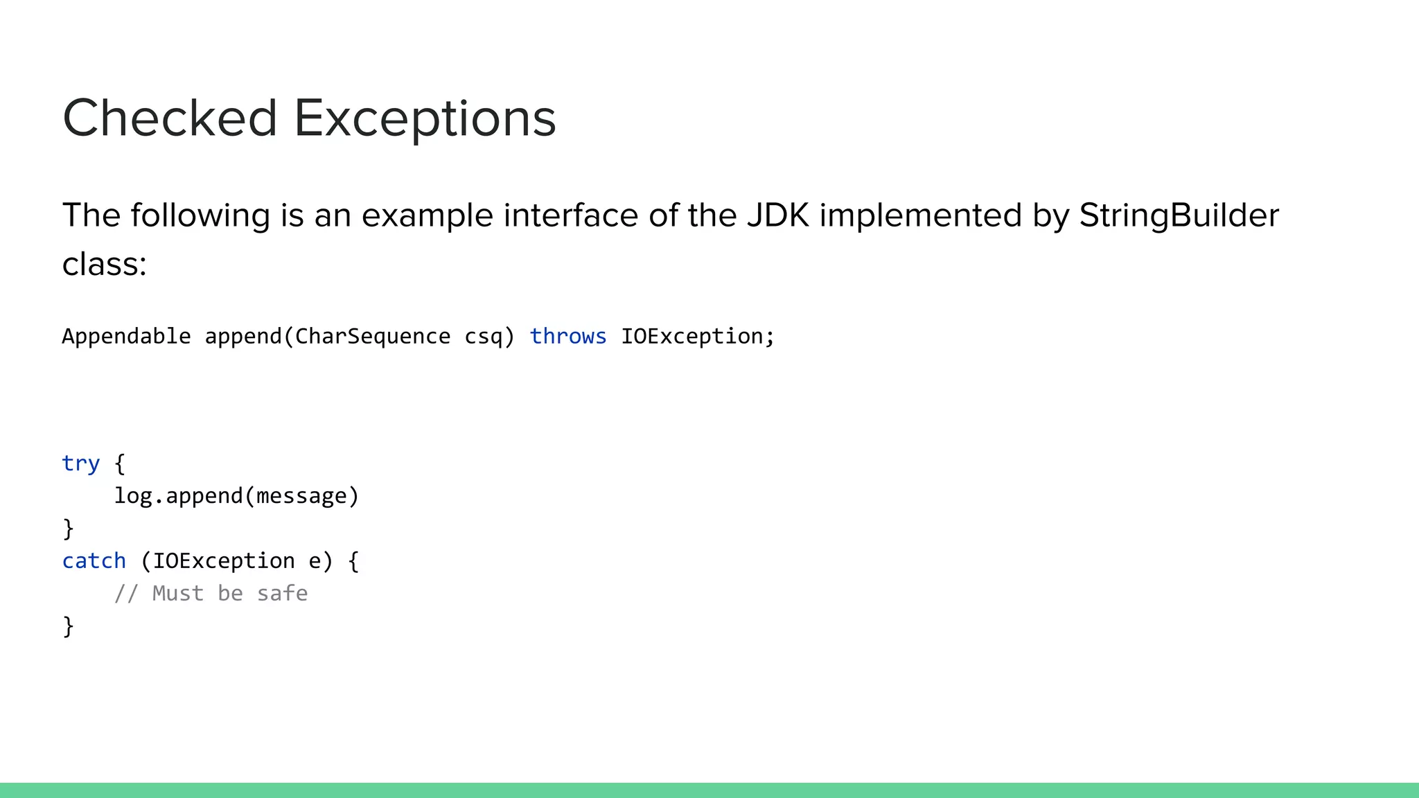 Checked Exceptions The following is an example interface of the JDK implemented by StringBuilder class: Appendable append(CharSequence csq) throws IOException; try { log.append(message) } catch (IOException e) { // Must be safe } 