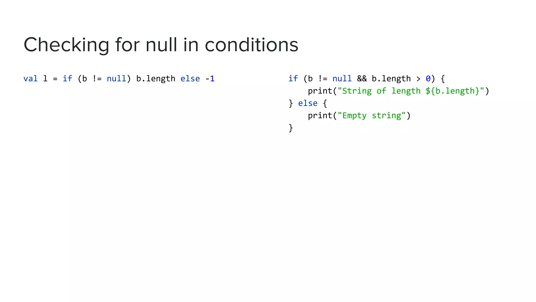 Checking for null in conditions val l = if (b != null) b.length else -1 if (b != null && b.length > 0) { print("String of length ${b.length}") } else { print("Empty string") } 