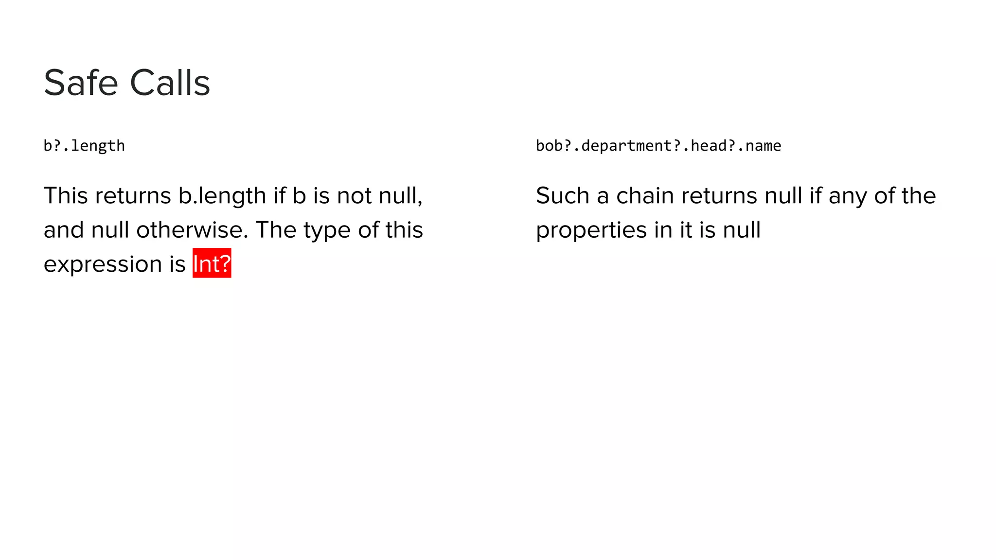 Safe Calls b?.length This returns b.length if b is not null, and null otherwise. The type of this expression is Int? bob?.department?.head?.name Such a chain returns null if any of the properties in it is null 