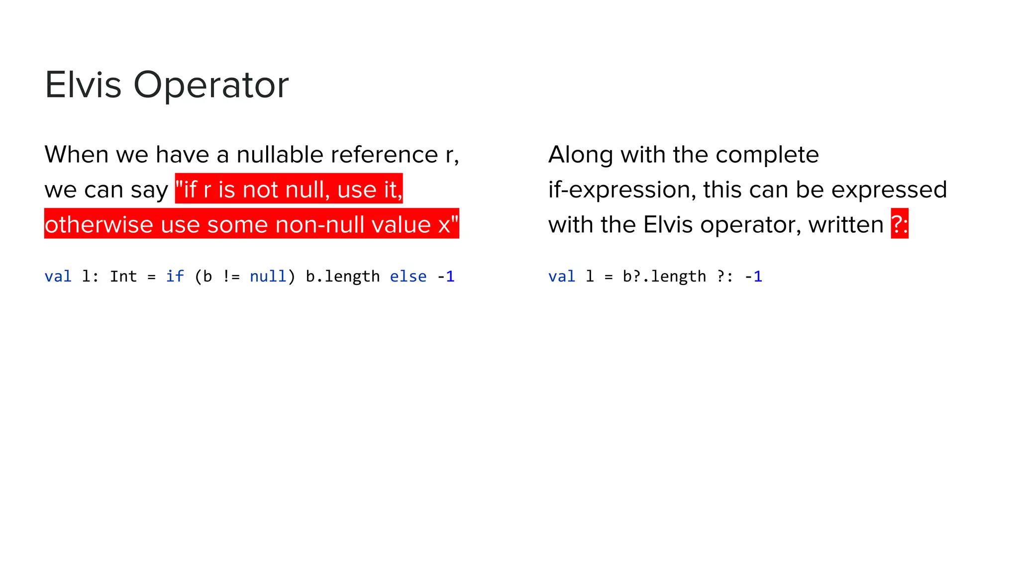 Elvis Operator When we have a nullable reference r, we can say "if r is not null, use it, otherwise use some non-null value x" val l: Int = if (b != null) b.length else -1 Along with the complete if-expression, this can be expressed with the Elvis operator, written ?: val l = b?.length ?: -1 