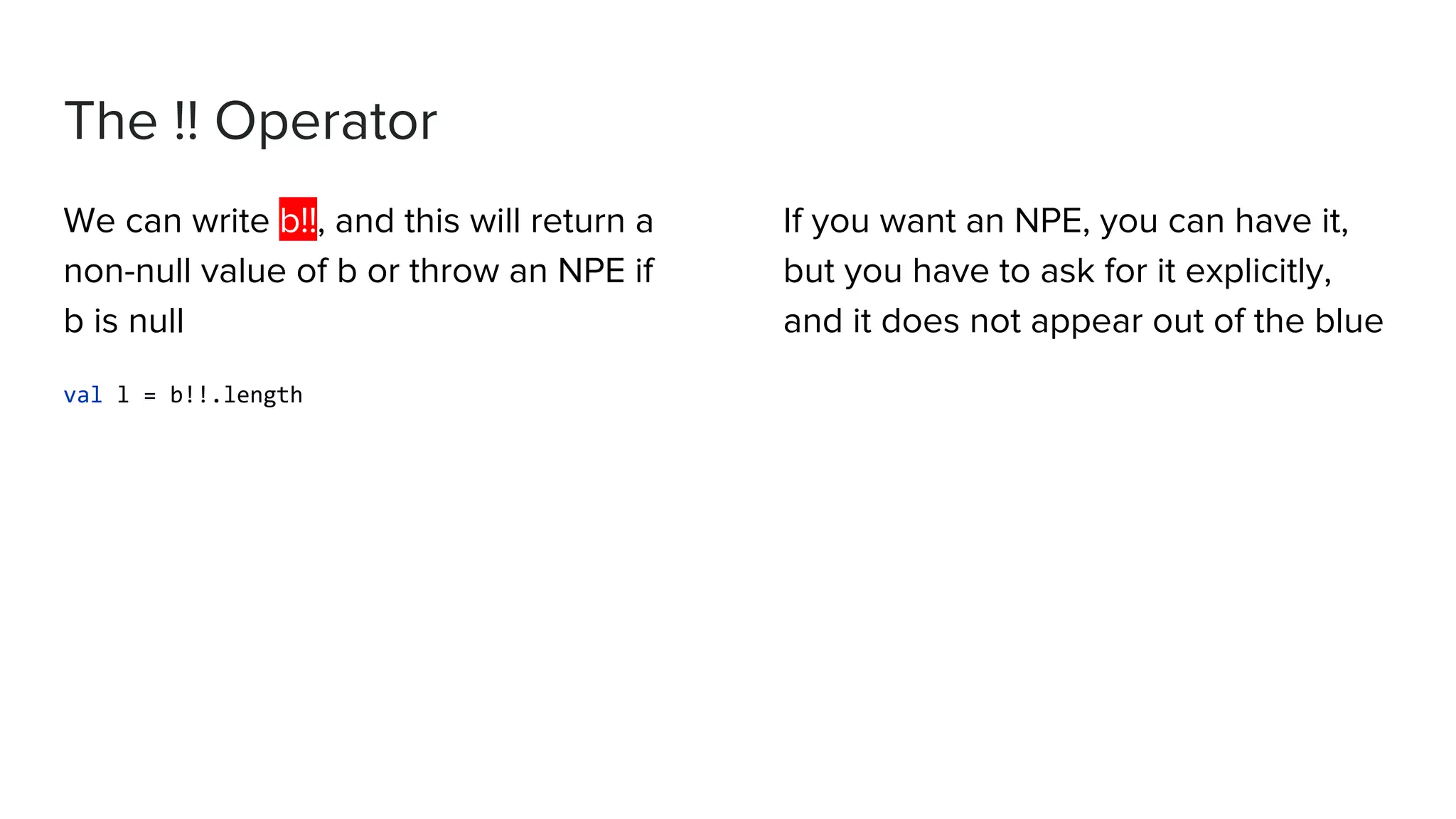 The !! Operator We can write b!!, and this will return a non-null value of b or throw an NPE if b is null val l = b!!.length If you want an NPE, you can have it, but you have to ask for it explicitly, and it does not appear out of the blue 