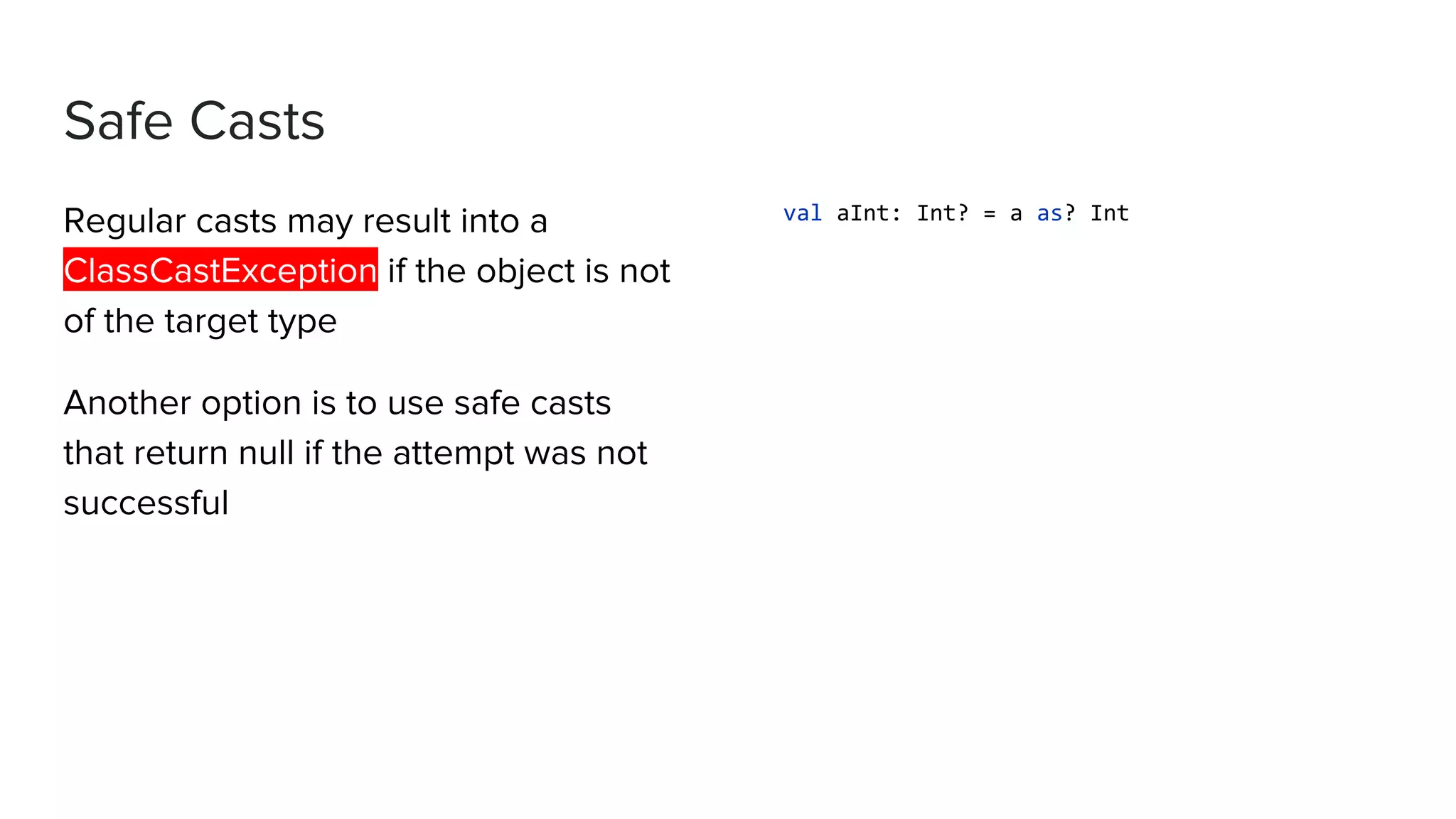Safe Casts Regular casts may result into a ClassCastException if the object is not of the target type Another option is to use safe casts that return null if the attempt was not successful val aInt: Int? = a as? Int 