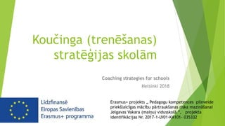 Koučinga (trenēšanas)
stratēģijas skolām
Coaching strategies for schools
Helsinki 2018
Erasmus+ projekts „ Pedagogu kompetences pilnveide
priekšlaicīgas mācību pārtraukšanas riska mazināšanai
Jelgavas Vakara (maiņu) vidusskolā ”, projekta
identifikācijas Nr. 2017-1-LV01-KA101- 035332
 