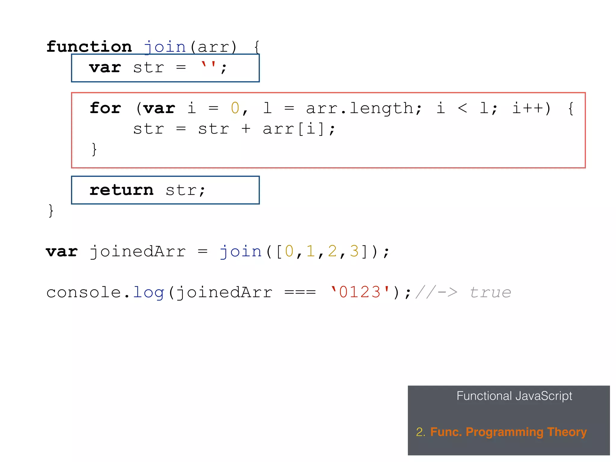 Functional JavaScript
2. Func. Programming Theory
function join(arr) {
var str = ‘';
for (var i = 0, l = arr.length; i < l; i++) {
str = str + arr[i];
}
return str;
}
var joinedArr = join([0,1,2,3]);
console.log(joinedArr === ‘0123');//-> true
 