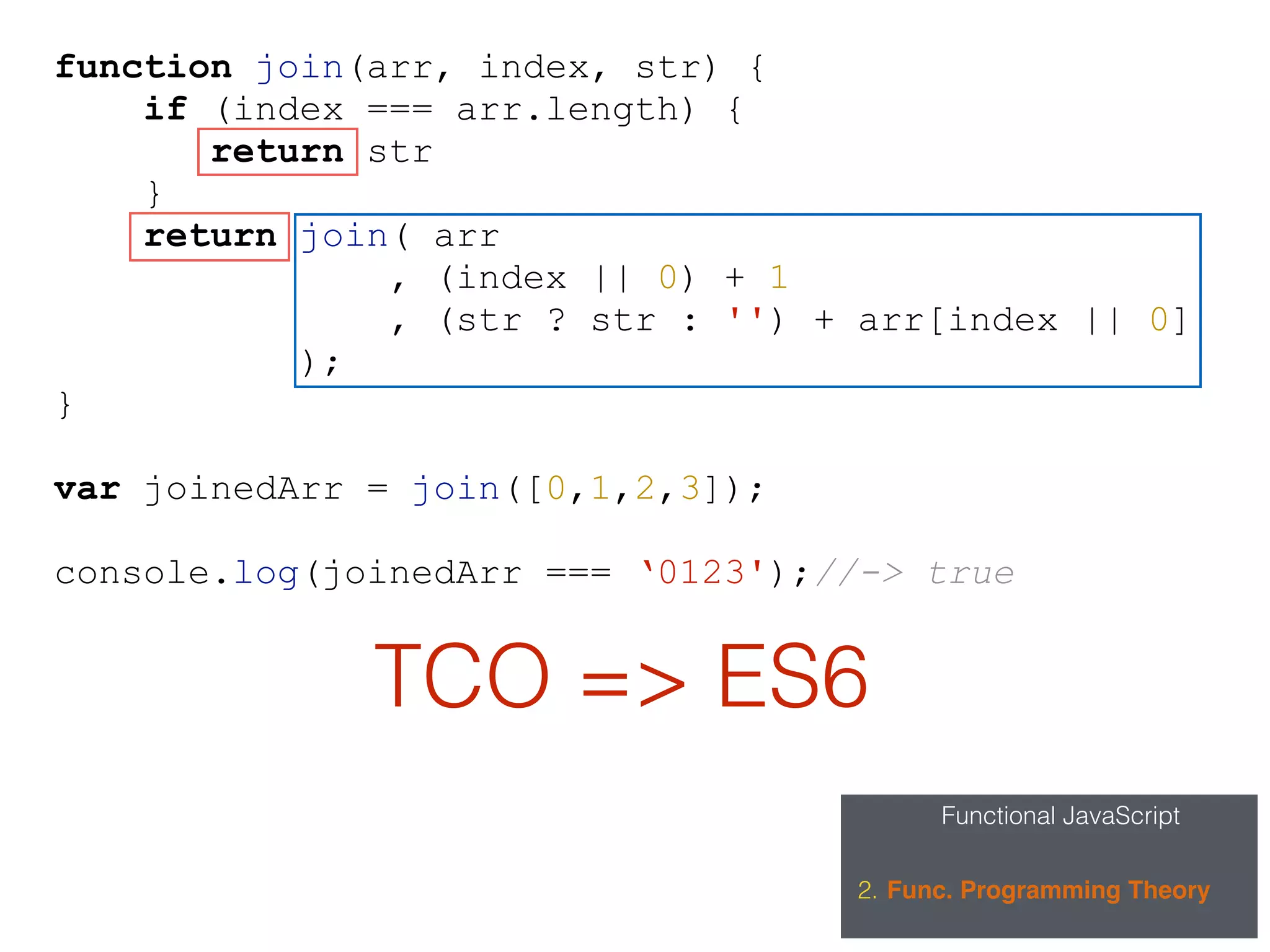Functional JavaScript
2. Func. Programming Theory
function join(arr, index, str) {
if (index === arr.length) {
return str
}
return join( arr
, (index || 0) + 1
, (str ? str : '') + arr[index || 0]
);
}
var joinedArr = join([0,1,2,3]);
console.log(joinedArr === ‘0123');//-> true
TCO => ES6
 