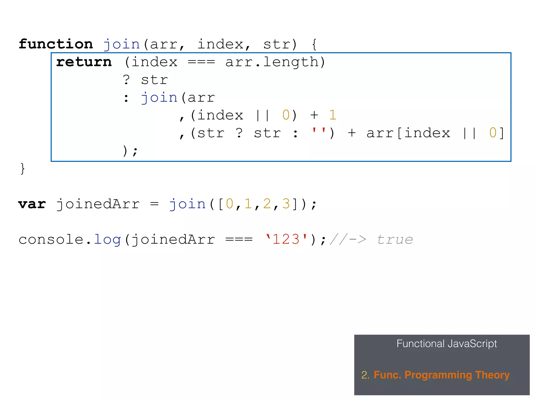 Functional JavaScript
2. Func. Programming Theory
function join(arr, index, str) {
return (index === arr.length)
? str
: join(arr
,(index || 0) + 1
,(str ? str : '') + arr[index || 0]
);
}
var joinedArr = join([0,1,2,3]);
console.log(joinedArr === ‘123');//-> true
 