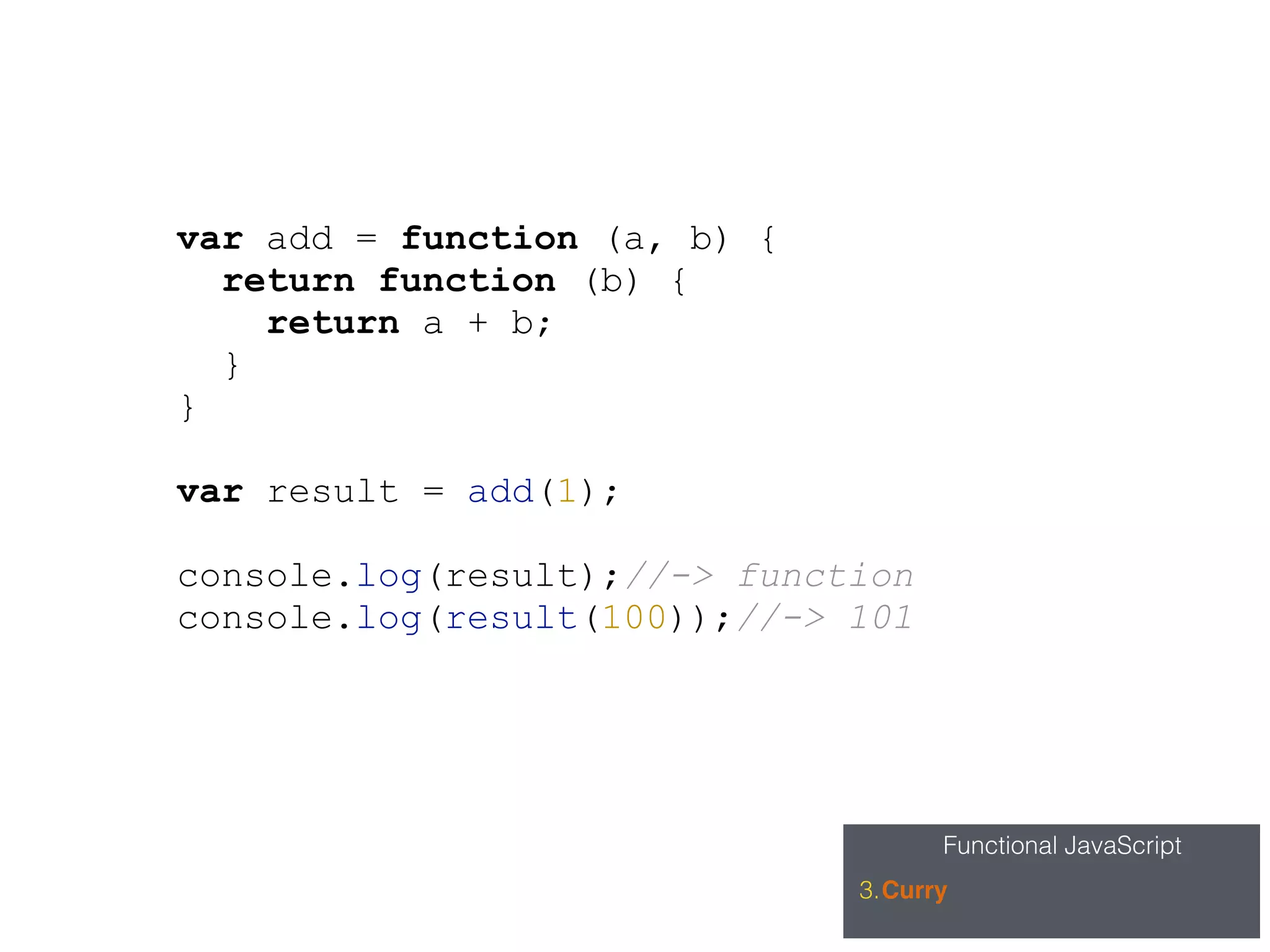 Functional JavaScript
3.Curry
var add = function (a, b) {
return function (b) {
return a + b;
}
}
var result = add(1);
console.log(result);//-> function
console.log(result(100));//-> 101
 