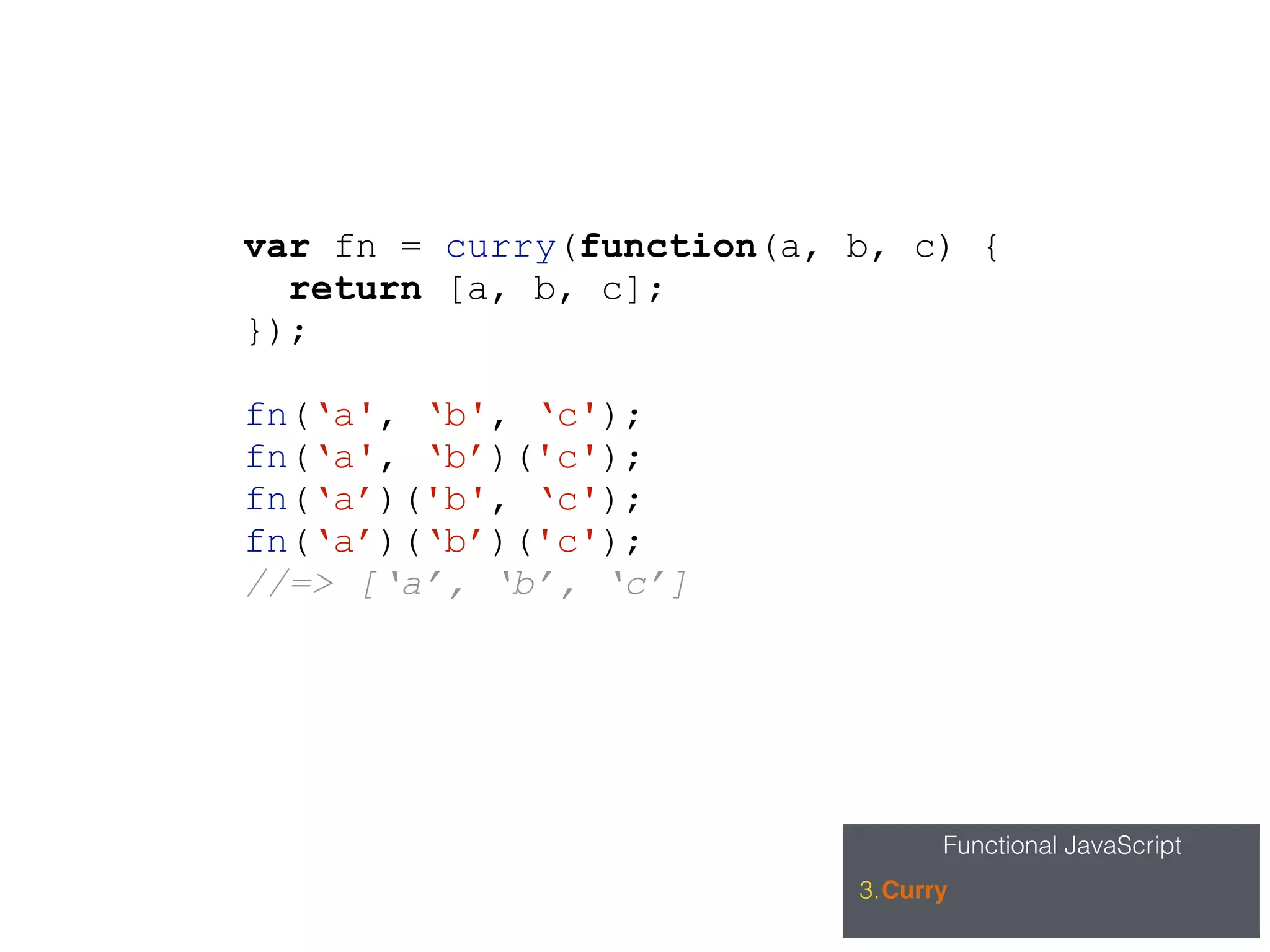 Functional JavaScript
3.Curry
var fn = curry(function(a, b, c) {
return [a, b, c];
});
fn(‘a', ‘b', ‘c');
fn(‘a', ‘b’)('c');
fn(‘a’)('b', ‘c');
fn(‘a’)(‘b’)('c');
//=> [‘a’, ‘b’, ‘c’]
 