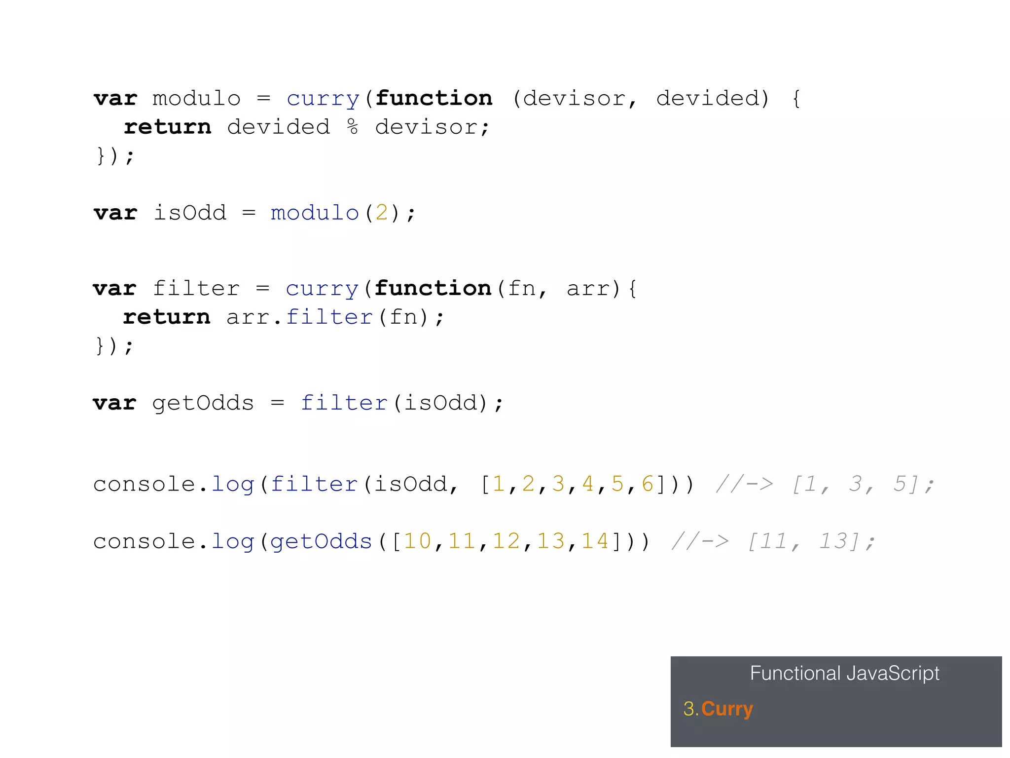 Functional JavaScript
3.Curry
var filter = curry(function(fn, arr){
return arr.filter(fn);
});
var getOdds = filter(isOdd);
var modulo = curry(function (devisor, devided) {
return devided % devisor;
});
var isOdd = modulo(2);
console.log(filter(isOdd, [1,2,3,4,5,6])) //-> [1, 3, 5];
console.log(getOdds([10,11,12,13,14])) //-> [11, 13];
 