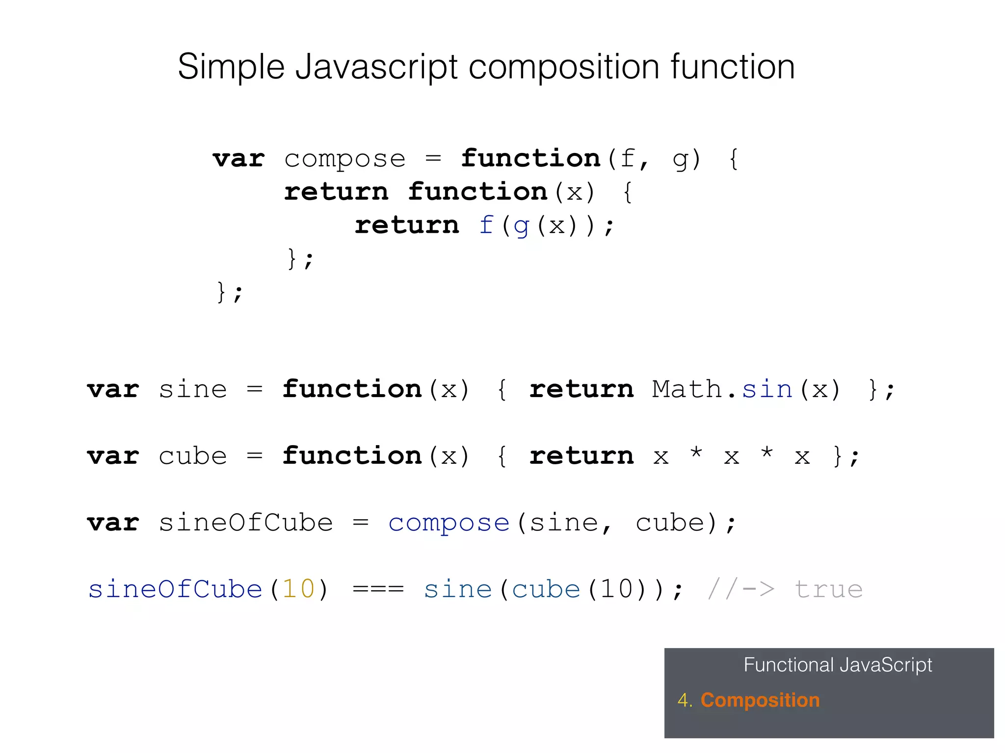 Functional JavaScript
4. Composition
var compose = function(f, g) {
return function(x) {
return f(g(x));
};
};
Simple Javascript composition function
var sine = function(x) { return Math.sin(x) };
var cube = function(x) { return x * x * x };
var sineOfCube = compose(sine, cube);
sineOfCube(10) === sine(cube(10)); //-> true
 