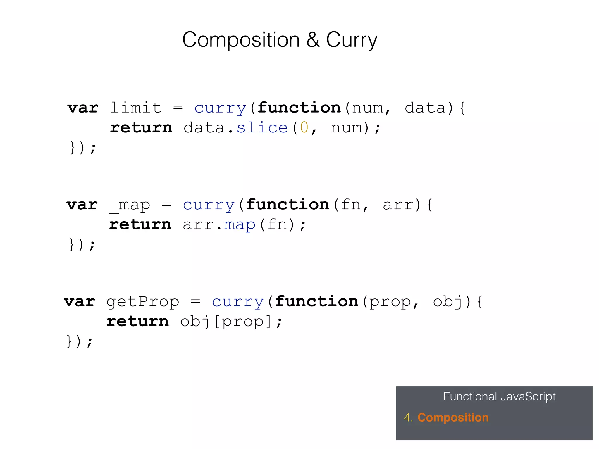 Functional JavaScript
4. Composition
Composition & Curry
var limit = curry(function(num, data){
return data.slice(0, num);
});
var _map = curry(function(fn, arr){
return arr.map(fn);
});
var getProp = curry(function(prop, obj){
return obj[prop];
});
 