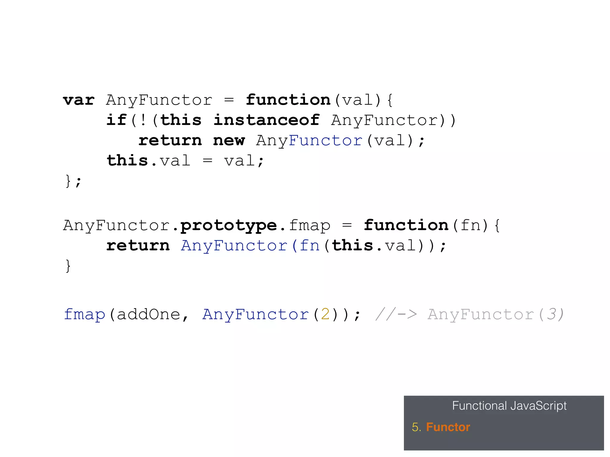Functional JavaScript
5. Functor
var AnyFunctor = function(val){
if(!(this instanceof AnyFunctor))
return new AnyFunctor(val);
this.val = val;
};
AnyFunctor.prototype.fmap = function(fn){
return AnyFunctor(fn(this.val));
}
fmap(addOne, AnyFunctor(2)); //-> AnyFunctor(3)
 
