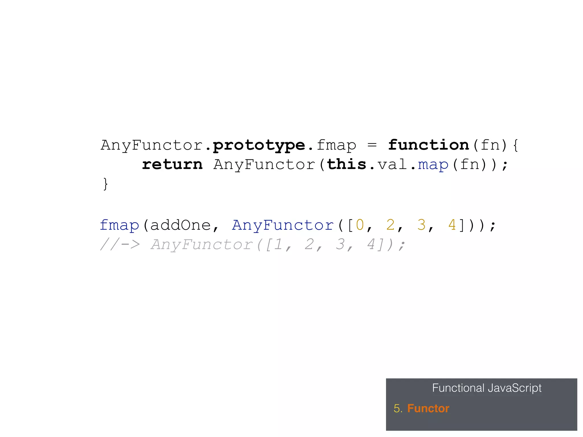 Functional JavaScript
5. Functor
AnyFunctor.prototype.fmap = function(fn){
return AnyFunctor(this.val.map(fn));
}
fmap(addOne, AnyFunctor([0, 2, 3, 4]));
//-> AnyFunctor([1, 2, 3, 4]);
 