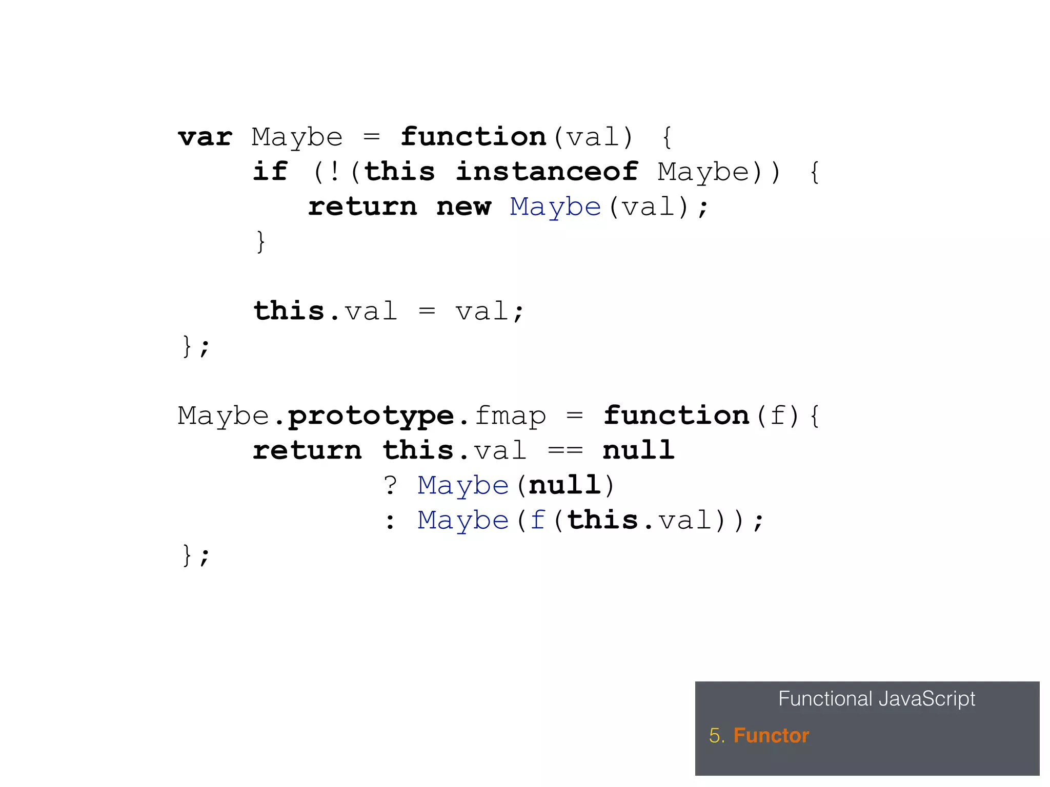 Functional JavaScript
5. Functor
var Maybe = function(val) {
if (!(this instanceof Maybe)) {
return new Maybe(val);
}
this.val = val;
};
Maybe.prototype.fmap = function(f){
return this.val == null
? Maybe(null)
: Maybe(f(this.val));
};
 