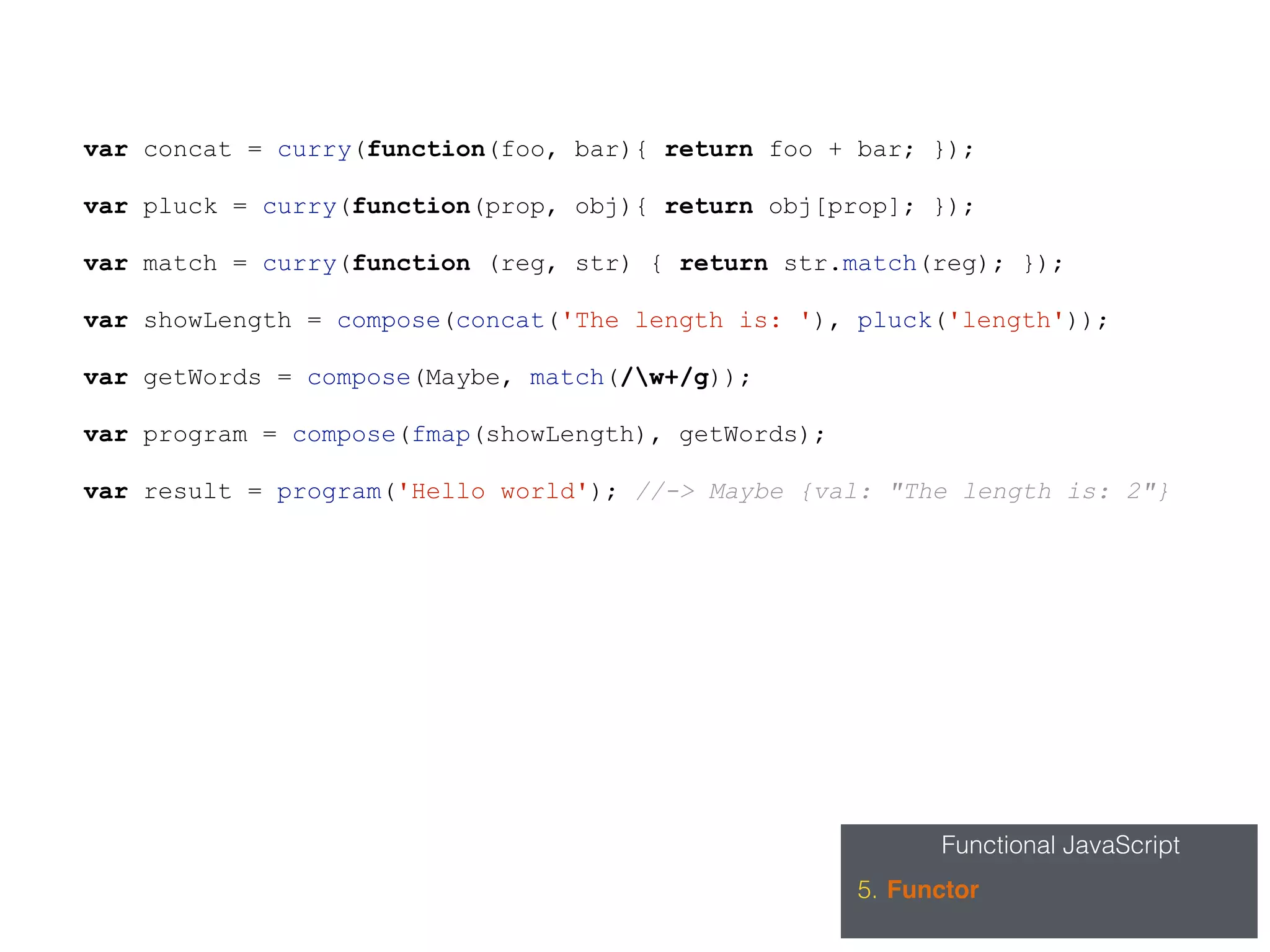Functional JavaScript
5. Functor
var concat = curry(function(foo, bar){ return foo + bar; });
var pluck = curry(function(prop, obj){ return obj[prop]; });
var match = curry(function (reg, str) { return str.match(reg); });
var showLength = compose(concat('The length is: '), pluck('length'));
var getWords = compose(Maybe, match(/w+/g));
var program = compose(fmap(showLength), getWords);
var result = program('Hello world'); //-> Maybe {val: "The length is: 2"}
 